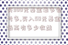 买300元基金最多会亏多,买入50元基金最高有多少收益