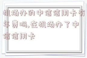 机场办的中信信用卡有年费吗,在机场办了中信信用卡