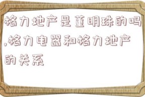 格力地产是董明珠的吗,格力电器和格力地产的关系