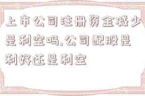 上市公司注册资金减少是利空吗,公司配股是利好还是利空