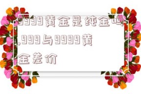 9999黄金是纯金吗,999与9999黄金差价