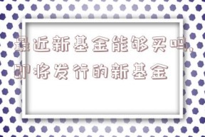 最近新基金能够买吗,即将发行的新基金