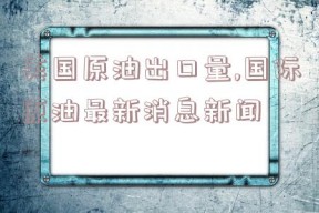 美国原油出口量,国际原油最新消息新闻