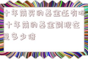 十年前买的基金还有吗,十年前的基金到现在是多少倍