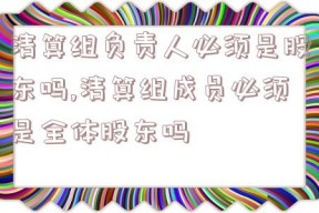 清算组负责人必须是股东吗,清算组成员必须是全体股东吗