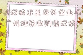 鼎汉技术是龙头企业吗,广州地铁收购鼎汉技术