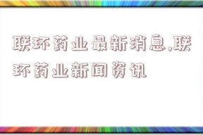 联环药业最新消息,联环药业新闻资讯