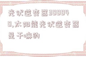 光伏逆变器300040,太阳能光伏逆变器是干嘛的