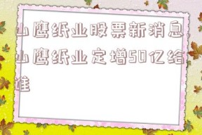 山鹰纸业股票新消息,山鹰纸业定增50亿给谁