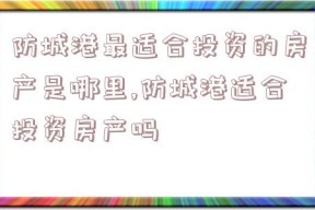 防城港最适合投资的房产是哪里,防城港适合投资房产吗