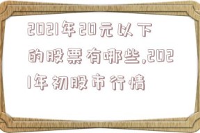 2021年20元以下的股票有哪些,2021年初股市行情