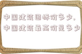 中国建筑目标价多少,中国建筑最高价是多少