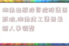 湖南出版投资控股集团彭玻,湖南建工集团最新人事调整