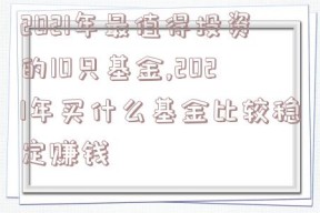 2021年最值得投资的10只基金,2021年买什么基金比较稳定赚钱