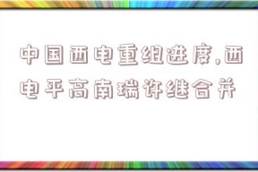 中国西电重组进度,西电平高南瑞许继合并