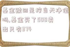 基金赎回是按当天净值吗,基金买了500卖出只有374