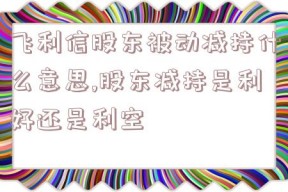 飞利信股东被动减持什么意思,股东减持是利好还是利空