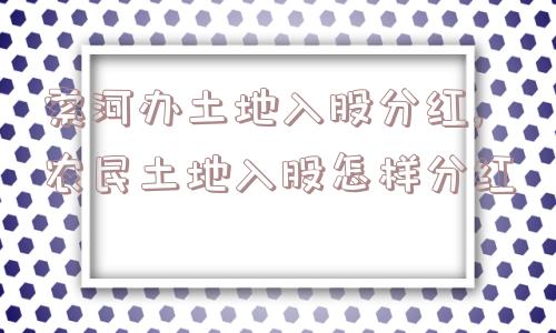 索河办土地入股分红,农民土地入股怎样分红  第1张