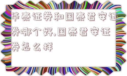 华泰证券和国泰君安证券哪个好,国泰君安证券怎么样  第1张