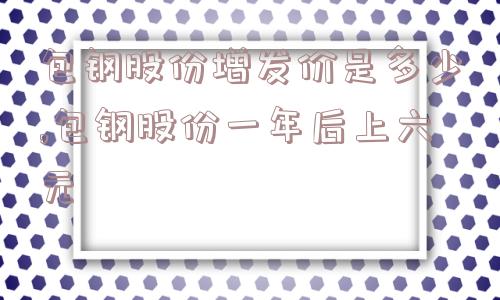 包钢股份增发价是多少,包钢股份一年后上六元  第1张