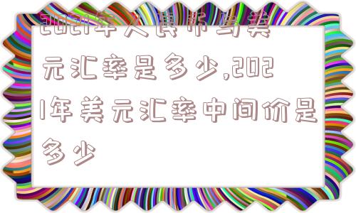 2021年人民币与美元汇率是多少,2021年美元汇率中间价是多少  第1张