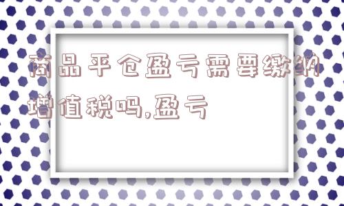 商品平仓盈亏需要缴纳增值税吗,盈亏  第1张