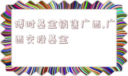 博时基金销售广西,广西交投基金  第1张