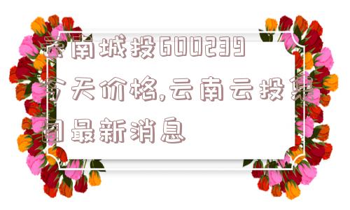 云南城投600239今天价格,云南云投集团最新消息  第1张