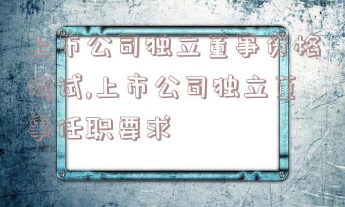 上市公司独立董事资格考试,上市公司独立董事任职要求  第1张