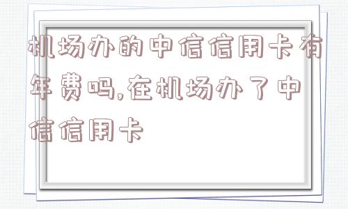 机场办的中信信用卡有年费吗,在机场办了中信信用卡  第1张