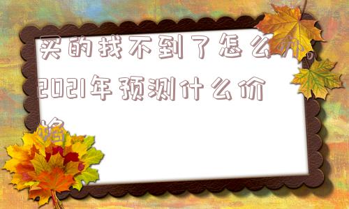 买的找不到了怎么办,2021年预测什么价格  第1张