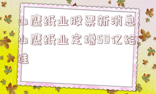 山鹰纸业股票新消息,山鹰纸业定增50亿给谁  第1张