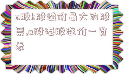 a股h股溢价最大的股票,a股港股溢价一览表  第1张