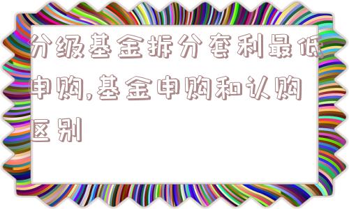 分级基金拆分套利最低申购,基金申购和认购区别  第1张