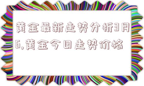 黄金最新走势分析3月6,黄金今日走势价格  第1张