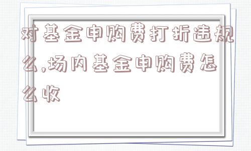 对基金申购费打折违规么,场内基金申购费怎么收  第1张