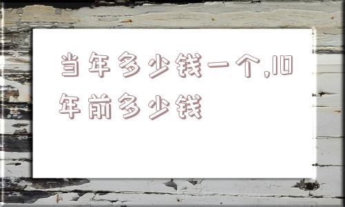 当年多少钱一个,10年前多少钱  第1张