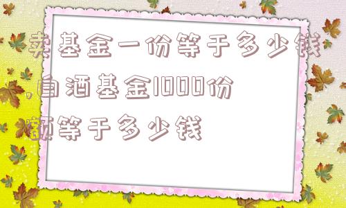 卖基金一份等于多少钱,白酒基金1000份额等于多少钱  第1张