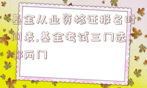 基金从业资格证报名时间表,基金考试三门选哪两门  第1张