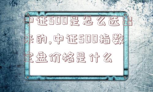 中证500是怎么选出来的,中证500指数定盘价格是什么  第1张