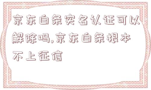 京东白条实名认证可以解除吗,京东白条根本不上征信  第1张