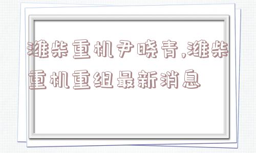 潍柴重机尹晓青,潍柴重机重组最新消息  第1张