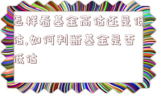 怎样看基金高估还是低估,如何判断基金是否低估  第1张