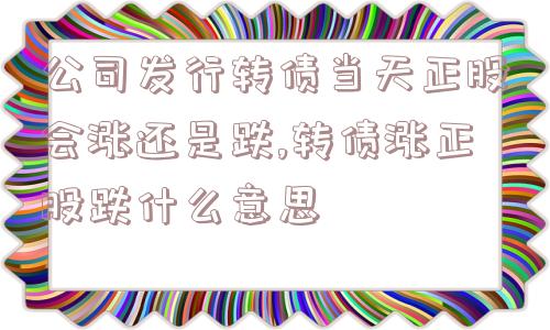 公司发行转债当天正股会涨还是跌,转债涨正股跌什么意思  第1张