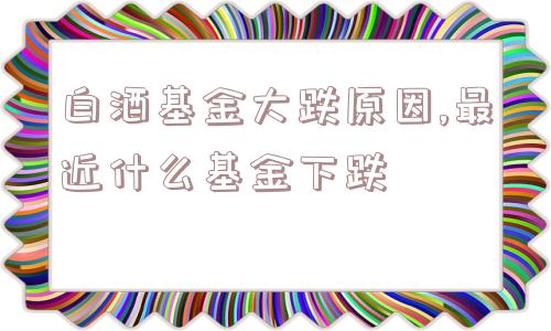 白酒基金大跌原因,最近什么基金下跌  第1张