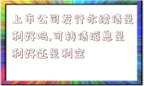 上市公司发行永续债是利好吗,可转债派息是利好还是利空  第1张