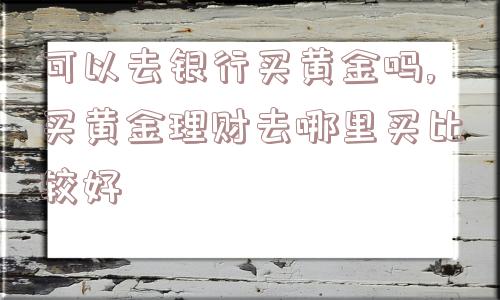 可以去银行买黄金吗,买黄金理财去哪里买比较好  第1张