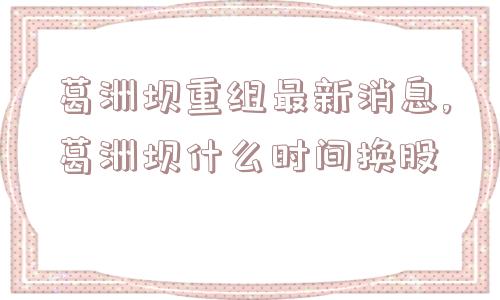 葛洲坝重组最新消息,葛洲坝什么时间换股  第1张