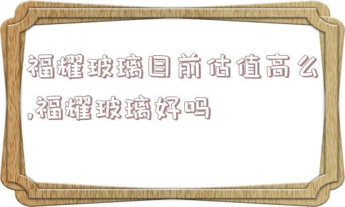 福耀玻璃目前估值高么,福耀玻璃好吗  第1张