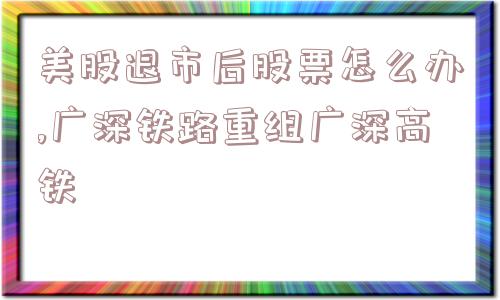 美股退市后股票怎么办,广深铁路重组广深高铁  第1张